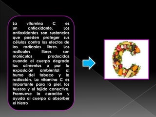 La
vitamina
C
es
un
antioxidante.
Los
antioxidantes son sustancias
que pueden proteger sus
células contra los efectos de
los radicales libres. Los
radicales
libres
son
moléculas
producidas
cuando el cuerpo degrada
los alimentos o por la
exposición
ambiental
al
humo del tabaco y la
radiación. La vitamina C es
importante para la piel, los
huesos y el tejido conectivo.
Promueve la curación y
ayuda al cuerpo a absorber
el hierro

 