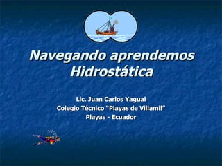 Navegando aprendemos Hidrostática Lic. Juan Carlos Yagual Colegio Técnico “Playas de Villamil” Playas - Ecuador 