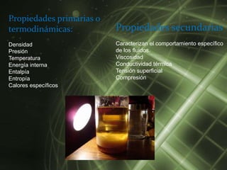 Propiedades primarias o
termodinámicas:           Propiedades secundarias
Densidad                  Caracterizan el comportamiento específico
Presión                   de los fluidos.
Temperatura               Viscosidad
Energía interna           Conductividad térmica
Entalpía                  Tensión superficial
Entropía                  Compresión
Calores específicos
 