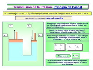 Transmisión de la Presión. Principio de Pascal
La presión ejercida en un líquido en equilibrio se transmite íntegramente a todos sus puntos

                     Una aplicación importante es la prensa   hidraúlica.

                                                   Supongamos dos cilindros de diferente sección unidos
      F2                  F1                       por el fondo y sobre cada uno de ellos un émbolo que
                                                   ajuste herméticamente.

                                                      Si sobre el émbolo menor se ejerce una fuerza F1
                                                      comunicamos al líquido una presión: P1 = F1/s1
s2                                       s1        Por el Principio de Pascal esa presión se transmite por
                                                   todo el líquido hasta llegar al émbolo mayor, donde la
                                                           presión será: P2 = F2/s2, como P1 = P2 :


                                                                F1       F2                     s2
                                                                     =                 F2   =        . F1
                                                                s1       s2                     s1



                                                                     Al ser s2  s1        F2   F1


                                                    De esta manera se se produce un efecto multiplicador
                                                    consiguiendo fuerzas muy grandes a partir de fuerzas
                                                                       más pequeñas
 