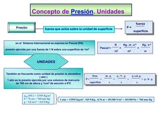 Concepto de Presión. Unidades
                                                                                                               fuerza
        Presión                                                                                       P=
                                fuerza que actúa sobre la unidad de superficie
                                                                                                            superficie


       en el Sistema Internacional se expresa en Pascal (PA)
                                                                                         N         Kg . m . s-2        Kg . s-2
                                                                              Pascal =        =                   =
presión ejercida por una fuerza de 1 N sobre una superficie de 1m2
                                                                                         m2           m2                m



                         UNIDADES


También es frecuente como unidad de presión la atmósfera
                            ( atm )                                    Peso       m.g        r.V.g         r .s.h .g
 1 atm es la presión ejercida por una columna de mercurio      P=             =          =            =                = r.h.g
        de 760 cm de altura y 1cm2 de sección a 0ºC                  superficie     s          s                  s




              rHg (0ºC) = 13595 Kg/m3
              h = 76 cm = 760 mm Hg       1 atm = 13595 Kg/m3 . 9,8 N/Kg . 0,76 m = 101300 N/m2 = 101300 Pa = 760 mm Hg
              g = 9,8 m/s2 = 9,8 N/Kg
 
