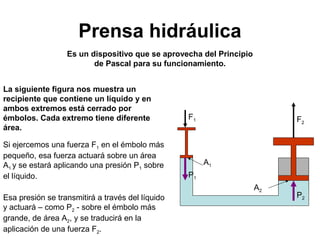 Prensa hidráulica 
Es un dispositivo que se aprovecha del Principio 
de Pascal para su funcionamiento. 
La siguiente figura nos muestra un 
recipiente que contiene un líquido y en 
ambos extremos está cerrado por 
émbolos. Cada extremo tiene diferente 
área. 
Si ejercemos una fuerza F1 en el émbolo más 
pequeño, esa fuerza actuará sobre un área 
A1 y se estará aplicando una presión P1 sobre 
el líquido. 
Esa presión se transmitirá a través del líquido 
y actuará – como P2 - sobre el émbolo más 
grande, de área A2, y se traducirá en la 
aplicación de una fuerza F2. 
F1 
P1 
F2 
P2 
A1 
A2 
 