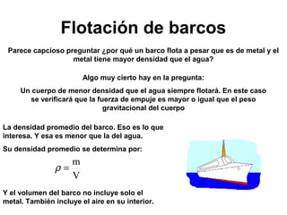 Flotación de barcos 
Parece capcioso preguntar ¿por qué un barco flota a pesar que es de metal y el 
metal tiene mayor densidad que el agua? 
Algo muy cierto hay en la pregunta: 
Un cuerpo de menor densidad que el agua siempre flotará. En este caso 
se verificará que la fuerza de empuje es mayor o igual que el peso 
gravitacional del cuerpo 
La densidad promedio del barco. Eso es lo que 
interesa. Y esa es menor que la del agua. 
Su densidad promedio se determina por: 
r = m 
V 
Y el volumen del barco no incluye solo el 
metal. También incluye el aire en su interior. 
 