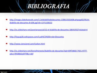 BIBLIOGRAFIA 
http://image.slidesharecdn.com/1-2eldiablillodedescartes-130613161608-phpapp02/95/el-diablillo- 
de-descartes-8-638.jpg?cb=1371158222 
http://es.slideshare.net/javerianasocial/12-el-diablillo-de-descartes-18641932?related=4 
http://fiyquig3b.wikispaces.com/Ludi%C3%B3n+de+Descartes 
http://www.ciencianet.com/ludion.html 
http://es.slideshare.net/Danielhonesto/diablillo-de-descartes?qid=69f7db02-7421-4777- 
adce-99588d2a6f79&v=def 
