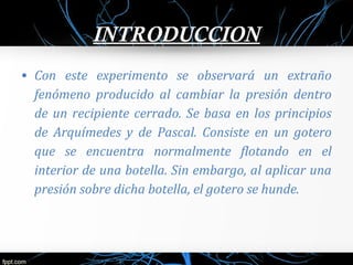 INTRODUCCION 
• Con este experimento se observará un extraño 
fenómeno producido al cambiar la presión dentro 
de un recipiente cerrado. Se basa en los principios 
de Arquímedes y de Pascal. Consiste en un gotero 
que se encuentra normalmente flotando en el 
interior de una botella. Sin embargo, al aplicar una 
presión sobre dicha botella, el gotero se hunde. 
 