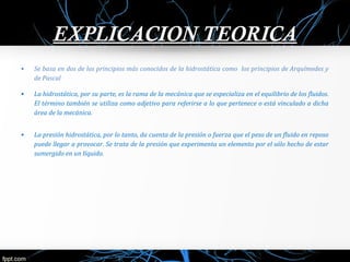 EEXXPPLLIICCAACCIIOONN TTEEOORRIICCAA 
• Se basa en dos de los principios más conocidos de la hidrostática como los principios de Arquímedes y 
de Pascal 
• La hidrostática, por su parte, es la rama de la mecánica que se especializa en el equilibrio de los fluidos. 
El término también se utiliza como adjetivo para referirse a lo que pertenece o está vinculado a dicha 
área de la mecánica. 
• La presión hidrostática, por lo tanto, da cuenta de la presión o fuerza que el peso de un fluido en reposo 
puede llegar a provocar. Se trata de la presión que experimenta un elemento por el sólo hecho de estar 
sumergido en un líquido. 
 