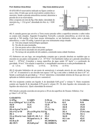 Prof. Deidimar Alves Brissi http://www.deidimar.pro.br 10 
45 (FEI-SP) O reservatório indicado na figura contém ar seco e óleo. O tubo que sai do reservatório contém óleo e mercúrio. Sendo a pressão atmosférica normal, determine a pressão do ar no reservatório. (Dar a resposta em mm de Hg.) São dados: densidade do mercúrio dHg = 13,6 g/cm3; densidade do óleo: do = 0,80 g/cm3. 
46) A camada gasosa que envolve a Terra exerce pressão sobre a superfície terrestre e sobre todos os corpos nela situados. Segundo Evangelista Torricelli, a pressão atmosférica, ao nível do mar, equivale a 760 mmHg. Com base nessas informações, se um barômetro indica, para a pressão atmosférica, o valor 70 cmHg, é possível que esse instrumento esteja situado: 
a) Em uma estação meteorológica qualquer. 
b) No alto de uma montanha. 
c) Em um posto salva-vidas à beira mar. 
d) Em um navio ancorado em um ponto qualquer. 
e) No terraço de um prédio de três andares, construído numa cidade litorânea. 
47) Submerso em um lago, um mergulhador constata que a pressão absoluta no medidor que se encontra no seu pulso corresponde a 1,6 . 105 N/m2. Um barômetro indica ser a pressão atmosférica local 1 . 105N/m2. Considere a massa específica da água sendo 103 kg/m3 e a aceleração da gravidade, 10 m/s2. Em relação à superfície, o mergulhador encontra-se a uma profundidade de: 
a) 1,6 m; b)6,0 m; c) 16 m; d) 5,0 m; e) 10 m. 
48) O elevador hidráulico de um posto de automóveis é acionado através de um cilindro de área 3.10-5 m2. O automóvel a ser elevado tem massa 3.103 kg e está sobre o êmbolo de área 6.10-3 m2. Sendo a aceleração da gravidade g = 10 m/s2 determine a intensidade mínima da força que deve ser aplicada no êmbolo menor para elevar o automóvel. 
49) Um recipiente contém um líquido A de densidade 0,60 g/cm3 e volume V. Outro recipiente contém um líquido B de densidade 0,70 g/cm3e volume 4V. Os dois líquidos são misturados (os líquidos são miscíveis) . Qual a densidade da mistura? 
50) Calcule a pressão exercida em um peixe a 20 cm da superfície do Oceano Atlântico. Use g=10m/s2 e P=105 Pa. 
GABARITO: 
1) 109kg 2) 1600N 3) 50 cm 4) 11,2m 5) 10000m 
6) a) 1250 kg/m3 b) 1,1.105 Pa 7) 1,41.105Pa 8) E 9) D 
10) D 11) E 12) D 13) B 14) B 
15) D 16) E 17) A 18) B 19) D 
20) a) 8 g/cm3 b) 10 N 21) 12,1 kg 22) C 23) B 
24) a=5,3 n=30 25) a) 670 g/l b) 33,5 kg 26) A 27) 0,1 atm 
28) A 29) D 30) A 31) 190 m 32) A 
33) a) 30 m b) 1 m/s 34)II=IV, III, V, I 35) C 36) D 37) C 
38) D 39) igual ao ex.. 6 40) c 41) 1 cm 42) E 
43) B ou D 44) D 45) 109200 Pa 46) E 47) B 
48) 150 N 49) 0,68 g/cm3 50) 102000 Pa 
