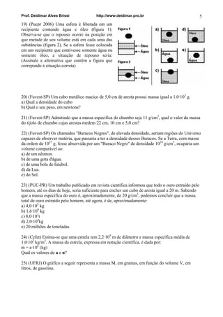 Prof. Deidimar Alves Brissi http://www.deidimar.pro.br 5 
19) (Pucpr 2006) Uma esfera é liberada em um recipiente contendo água e óleo (figura 1). Observa-se que o repouso ocorre na posição em que metade de seu volume está em cada uma das substâncias (figura 2). Se a esfera fosse colocada em um recipiente que contivesse somente água ou somente óleo, a situação de repouso seria: (Assinale a alternativa que contém a figura que correponde à situação correta) 
20) (Fuvest-SP) Um cubo metálico maciço de 5,0 cm de aresta possui massa igual a 1,0·103 g. a) Qual a densidade do cubo b) Qual o seu peso, em newtons? 
21) (Fuvest-SP) Admitindo que a massa específica do chumbo seja 11 g/cm3, qual o valor da massa do tijolo de chumbo cujas arestas medem 22 cm, 10 cm e 5,0 cm? 
22) (Fuvest-SP) Os chamados "Buracos Negros", de elevada densidade, seriam regiões do Universo capazes de absorver matéria, que passaria a ter a densidade desses Buracos. Se a Terra, com massa da ordem de 1027 g, fosse absorvida por um "Buraco Negro" de densidade 1024 g/cm3, ocuparia um volume comparável ao: a) de um nêutron. b) de uma gota d'água. c) de uma bola de futebol. d) da Lua. e) do Sol. 
23) (PUC-PR) Um trabalho publicado em revista científica informou que todo o ouro extraído pelo homem, até os dias de hoje, seria suficiente para encher um cubo de aresta igual a 20 m. Sabendo que a massa específica do ouro é, aproximadamente, de 20 g/cm3, podemos concluir que a massa total de ouro extraído pelo homem, até agora, é de, aproximadamente: a) 4,0·105 kg b) 1,6·108 kg c) 8,0·103t d) 2,0·104kg e) 20 milhões de toneladas 
24) (Cefet) Estima-se que uma estrela tem 2,2·109 m de diâmetro e massa específica média de 1,0·102 kg/m3. A massa da estrela, expressa em notação científica, é dada por: m = a·10n (kg) Qual os valores de a e n? 
25) (UFRJ) O gráfico a seguir representa a massa M, em gramas, em função do volume V, em litros, de gasolina.  
