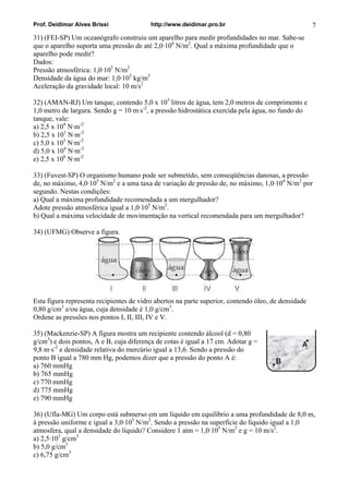 Prof. Deidimar Alves Brissi http://www.deidimar.pro.br 7 
31) (FEI-SP) Um oceanógrafo construiu um aparelho para medir profundidades no mar. Sabe-se que o aparelho suporta uma pressão de até 2,0·106 N/m2. Qual a máxima profundidade que o aparelho pode medir? Dados: Pressão atmosférica: 1,0·105 N/m2 Densidade da água do mar: 1,0·103 kg/m3 Aceleração da gravidade local: 10 m/s2 
32) (AMAN-RJ) Um tanque, contendo 5,0 x 103 litros de água, tem 2,0 metros de comprimento e 1,0 metro de largura. Sendo g = 10 m·s-2, a pressão hidrostática exercida pela água, no fundo do tanque, vale: a) 2,5 x 104 N·m-2 b) 2,5 x 101 N·m-2 c) 5,0 x 103 N·m-2 d) 5,0 x 104 N·m-2 e) 2,5 x 106 N·m-2 
33) (Fuvest-SP) O organismo humano pode ser submetido, sem conseqüências danosas, a pressão de, no máximo, 4,0·105 N/m2 e a uma taxa de variação de pressão de, no máximo, 1,0·104 N/m2 por segundo. Nestas condições: a) Qual a máxima profundidade recomendada a um mergulhador? Adote pressão atmosférica igual a 1,0·105 N/m2. b) Qual a máxima velocidade de movimentação na vertical recomendada para um mergulhador? 
34) (UFMG) Observe a figura. 
Esta figura representa recipientes de vidro abertos na parte superior, contendo óleo, de densidade 0,80 g/cm3 e/ou água, cuja densidade é 1,0 g/cm3. Ordene as pressões nos pontos I, II, III, IV e V. 
35) (Mackenzie-SP) A figura mostra um recipiente contendo álcool (d = 0,80 g/cm3) e dois pontos, A e B, cuja diferença de cotas é igual a 17 cm. Adotar g = 9,8 m·s-2 e densidade relativa do mercúrio igual a 13,6. Sendo a pressão do ponto B igual a 780 mm Hg, podemos dizer que a pressão do ponto A é: 
a) 760 mmHg b) 765 mmHg c) 770 mmHg d) 775 mmHg e) 790 mmHg 
36) (Ufla-MG) Um corpo está submerso em um líquido em equilíbrio a uma profundidade de 8,0 m, à pressão uniforme e igual a 3,0·105 N/m2. Sendo a pressão na superfície do líquido igual a 1,0 atmosfera, qual a densidade do líquido? Considere 1 atm = 1,0·105 N/m2 e g = 10 m/s2. a) 2,5·103 g/cm3 b) 5,0 g/cm3 c) 6,75 g/cm3  