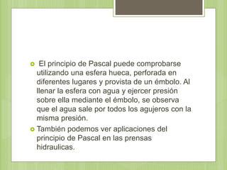  El principio de Pascal puede comprobarse
utilizando una esfera hueca, perforada en
diferentes lugares y provista de un émbolo. Al
llenar la esfera con agua y ejercer presión
sobre ella mediante el émbolo, se observa
que el agua sale por todos los agujeros con la
misma presión.
 También podemos ver aplicaciones del
principio de Pascal en las prensas
hidraulicas.
 