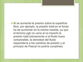  Si se aumenta la presión sobre la superficie
libre, por ejemplo, la presión total en el fondo
ha de aumentar en la misma medida, ya que
el término ρgh no varía al no hacerlo la
presión total (obviamente si el fluido fuera
compresible, la densidad del fluido
respondería a los cambios de presión y el
principio de Pascal no podría cumplirse)
 