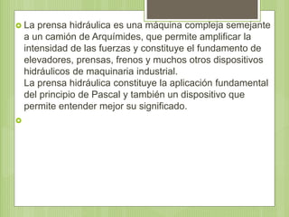  La prensa hidráulica es una máquina compleja semejante
a un camión de Arquímides, que permite amplificar la
intensidad de las fuerzas y constituye el fundamento de
elevadores, prensas, frenos y muchos otros dispositivos
hidráulicos de maquinaria industrial.
La prensa hidráulica constituye la aplicación fundamental
del principio de Pascal y también un dispositivo que
permite entender mejor su significado.

 