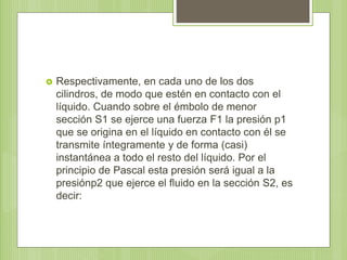  Respectivamente, en cada uno de los dos
cilindros, de modo que estén en contacto con el
líquido. Cuando sobre el émbolo de menor
sección S1 se ejerce una fuerza F1 la presión p1
que se origina en el líquido en contacto con él se
transmite íntegramente y de forma (casi)
instantánea a todo el resto del líquido. Por el
principio de Pascal esta presión será igual a la
presiónp2 que ejerce el fluido en la sección S2, es
decir:
 