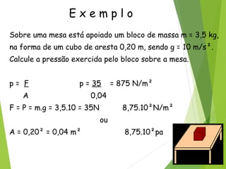 E x e m p l o
Sobre uma mesa está apoiado um bloco de massa m = 3,5 kg,
na forma de um cubo de aresta 0,20 m, sendo g = 10 m/s².
Calcule a pressão exercida pelo bloco sobre a mesa.
p = F p = 35 = 875 N/m²
A 0,04
F = P = m.g = 3,5.10 = 35N 8,75.10²N/m²
ou
A = 0,20² = 0,04 m² 8,75.10²pa
 