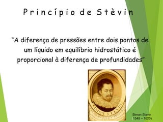 P r i n c í p i o d e S t è v i n
“A diferença de pressões entre dois pontos de
um líquido em equilíbrio hidrostático é
proporcional à diferença de profundidades”
Simon Stevin
(1548 – 1620)
 