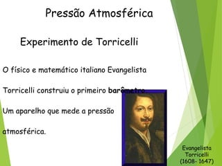 Pressão Atmosférica
Experimento de Torricelli
O físico e matemático italiano Evangelista
Torricelli construiu o primeiro barômetro.
Um aparelho que mede a pressão
atmosférica.
Evangelista
Torricelli
(1608- 1647)
 