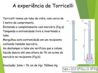A experiência de Torricelli
Torricelli tomou um tubo de vidro, com cerca de
1 metro de comprimento.
Enchendo-o completamente com mercúrio (fig a)
Tampando a extremidade livre e invertendo o
tubo.
Mergulhou esta extremidade em um recipiente
contendo também mercúrio.
Ao destampar o tubo ele verificou que a coluna
líquida descia até uma altura de 76 cm acima do
mercúrio no recipiente (fig.b).
Conclusão: 1atm = 76 cm de Hg= 760mm Hg
 