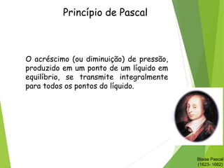 Princípio de Pascal
O acréscimo (ou diminuição) de pressão,
produzido em um ponto de um líquido em
equilíbrio, se transmite integralmente
para todos os pontos do líquido.
Blaise Pascal
(1623- 1662)
 
