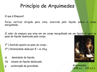 Princípio de Arquimedes
O que é Empuxo?
Força vertical dirigida para cima, exercida pelo líquido sobre o corpo
mergulhado.
O valor do empuxo que atua em um corpo mergulhado em um líquido é igual ao
peso do líquido deslocado pelo corpo.
1ª ) Sentido oposto ao peso do corpo ;
2ª ) Intensidade dada por E = dL.Vd.g 
dL densidade do líquido.
Vd volume do líquido deslocado.
g  aceleração da gravidade. Arquimedes
(298 a.C. - 212 a.C.)
 