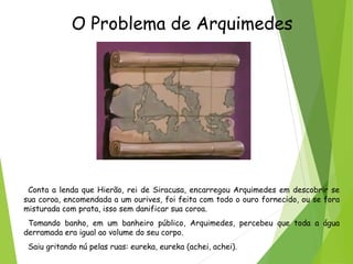 O Problema de Arquimedes
Conta a lenda que Hierão, rei de Siracusa, encarregou Arquimedes em descobrir se
sua coroa, encomendada a um ourives, foi feita com todo o ouro fornecido, ou se fora
misturada com prata, isso sem danificar sua coroa.
Tomando banho, em um banheiro público, Arquimedes, percebeu que toda a água
derramada era igual ao volume do seu corpo.
Saiu gritando nú pelas ruas: eureka, eureka (achei, achei).
 