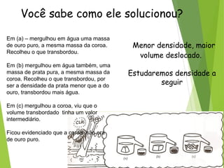 Você sabe como ele solucionou?
Em (a) – mergulhou em água uma massa
de ouro puro, a mesma massa da coroa.
Recolheu o que transbordou.
Em (b) mergulhou em água também, uma
massa de prata pura, a mesma massa da
coroa. Recolheu o que transbordou, por
ser a densidade da prata menor que a do
ouro, transbordou mais água.
Em (c) mergulhou a coroa, viu que o
volume transbordado tinha um valor
intermediário.
Ficou evidenciado que a coroa não era
de ouro puro.
Menor densidade, maior
volume deslocado.
Estudaremos densidade a
seguir
 