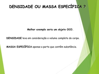 DENSIDADE OU MASSA ESPECÍFICA ?DENSIDADE OU MASSA ESPECÍFICA ?
Melhor exemplo seria um objeto OCO.
DENSIDADE leva em consideração o volume completo do corpo.
MASSA ESPECÍFICA apenas a parte que contêm substância.
 