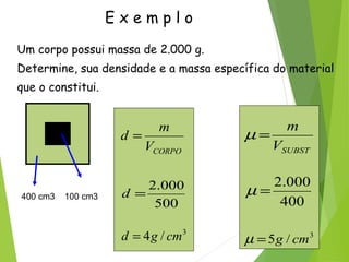 E x e m p l o
Um corpo possui massa de 2.000 g.
Determine, sua densidade e a massa específica do material
que o constitui.
400 cm3 100 cm3
CORPOV
m
d =
500
000.2
=d
3
/4 cmgd =
SUBSTV
m
=µ
400
000.2
=µ
3
/5 cmg=µ
 