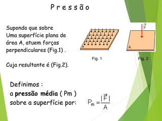 P r e s s ã o
Supondo que sobre
Uma superfície plana de
área A, atuem forças
perpendiculares (Fig.1) .
Cuja resultante é (Fig.2).
Fig. 1 Fig. 2
Definimos :
a pressão média ( Pm )
sobre a superfície por:
 