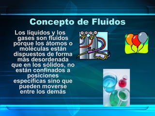 Concepto de Fluidos Los líquidos y los gases son fluidos porque los átomos o moléculas están dispuestos de forma más desordenada que en los sólidos, no están confinados a posiciones específicas sino que pueden moverse entre los demás 