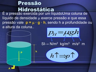 Pressão
Hidrostática
P
É a pressão exercida por um líquidoUma coluna de
líquido de densidade  exerce pressão e que essa
pressão vale p =  · g · h, sendo h a profundidade ou
a altura da coluna..
A
h
h
g
p
H .
.


SI→ N/m2 kg/m3 m/s2 m

p
h
 