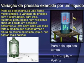 Variação da pressão exercida por um líquido
Pode-se demonstrar,de uma forma
muito simples, a variação de pressão
com a altura.Basta, para isso,
fazermos perfurações num recipiente
cheio de líquido em posições
diferentes.O jorro sairá cada vez mais
forte à medida que aumentarmos a
altura da coluna de líquido (isto é, nos
pontos mais baixos).
Para dois líquidos
temos:
pH = μ1.g.h1 +
μ2.g.h2
 