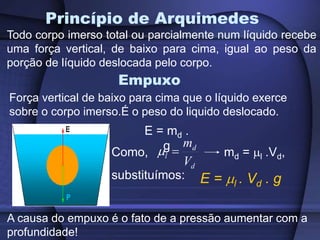 Princípio de Arquimedes
Todo corpo imerso total ou parcialmente num líquido recebe
uma força vertical, de baixo para cima, igual ao peso da
porção de líquido deslocada pelo corpo.
Empuxo
Força vertical de baixo para cima que o líquido exerce
sobre o corpo imerso.É o peso do liquido deslocado.
A causa do empuxo é o fato de a pressão aumentar com a
profundidade!
E = md .
g
Como, md = l .Vd,
substituímos:
d
d
l
V
m


E = l . Vd . g
 
