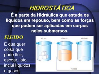 HIDROSTÁTICA
É a parte da Hidráulica que estuda os
líquidos em repouso, bem como as forças
que podem ser aplicadas em corpos
neles submersos.
FLUIDO
É qualquer
coisa que
pode fluir,
escoar. Isto
inclui líquidos
e gases.
 
