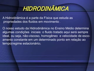 HIDRODINÂMICA
A Hidrodinâmica é a parte da Física que estuda as
propriedades dos fluidos em movimento .
O nosso estudo da Hidrodinâmica no Ensino Médio determina
algumas condições iniciais: o fluido tratado aqui será sempre
ideal, ou seja, não-viscoso, homogêneo e velocidade de esco-
amento constante em um determinado ponto em relação ao
tempo(regime estacionário).
 