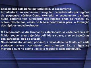 Escoamento rotacional ou turbulento. O escoamento
turbulento é um escoamento irregular, caracterizado por regiões
de pequenos vórtices.Como exemplo, o escoamento da água
numa corrente fica turbulento nas regiões onde as rochas, ou
outros obstáculos, estão no leito e contribuem para a formação
dos rápidos encachoeirados
O Escoamento se diz laminar ou estacionário se cada partícula do
fluido segue uma trajetória definida e suave, e se as trajetórias
das partículas não se cruzam.
No escoamento laminar, portanto, a velocidade do fluido, em cada
ponto,permanece constante com o tempo. Ex.: a água se
movendo num rio calmo , de leito regular e sem obstáculos.
 