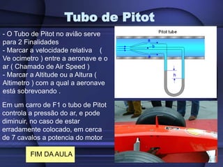 Tubo de Pitot
Em um carro de F1 o tubo de Pitot
controla a pressão do ar, e pode
diminuir, no caso de estar
erradamente colocado, em cerca
de 7 cavalos a potencia do motor
- O Tubo de Pitot no avião serve
para 2 Finalidades
- Marcar a velocidade relativa (
Ve ocimetro ) entre a aeronave e o
ar ( Chamado de Air Speed )
- Marcar a Altitude ou a Altura (
Altimetro ) com a qual a aeronave
está sobrevoando .
FIM DA AULA
 