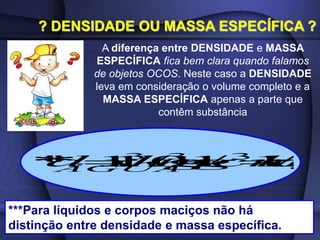 ? DENSIDADE OU MASSA ESPECÍFICA ?
A diferença entre DENSIDADE e MASSA
ESPECÍFICA fica bem clara quando falamos
de objetos OCOS. Neste caso a DENSIDADE
leva em consideração o volume completo e a
MASSA ESPECÍFICA apenas a parte que
contêm substância
L
kg
cm
g
m
kg
x
d
ÁGUA
/
1
/
1
/
10
1
*
* 3
3
3



***Para líquidos e corpos maciços não há
distinção entre densidade e massa específica.
 