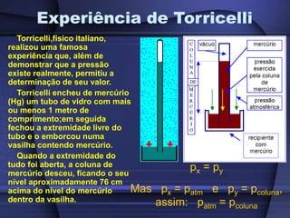 Experiência de Torricelli
Torricelli,físico italiano,
realizou uma famosa
experiência que, além de
demonstrar que a pressão
existe realmente, permitiu a
determinação de seu valor.
Torricelli encheu de mercúrio
(Hg) um tubo de vidro com mais
ou menos 1 metro de
comprimento;em seguida
fechou a extremidade livre do
tubo e o emborcou numa
vasilha contendo mercúrio.
Quando a extremidade do
tudo foi aberta, a coluna de
mercúrio desceu, ficando o seu
nível aproximadamente 76 cm
acima do nível do mercúrio
dentro da vasilha.
px = py
Mas px = patm e py = pcoluna,
assim: patm = pcoluna
 