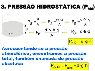 3. PRESSÃO HIDROSTÁTICA (Phid)
h
B
A
P
B
P 
h
g
d
PHID 


A
g
m
B
P


A
g
V
d
B
P



A
g
h
A
d
B
P



 g
h
d
B
P 


h
g
d
P
P atm
ABS 



Acrescentando-se a pressão
atmosférica, encontramos a pressão
total, também chamada de pressão
absoluta:
 