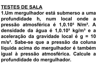 TESTES DE SALA
1.Um mergulhador está submerso a uma
profundidade h, num local onde a
pressão atmosférica é 1,0.105
N/m². A
densidade da água é 1,0.10³ kg/m³ e a
aceleração da gravidade local é g = 10
m/s². Sabe-se que a pressão da coluna
líquida acima do mergulhador é também
igual à pressão atmosférica. Calcule a
profundidade do mergulhador.
 