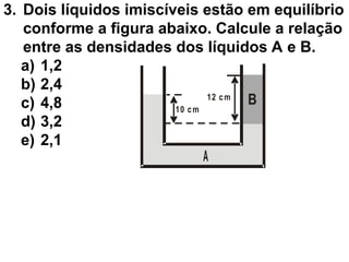 3. Dois líquidos imiscíveis estão em equilíbrio
conforme a figura abaixo. Calcule a relação
entre as densidades dos líquidos A e B.
a) 1,2
b) 2,4
c) 4,8
d) 3,2
e) 2,1
B
10 cm
12 cm
A
 