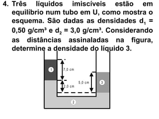 4. Três líquidos imiscíveis estão em
equilíbrio num tubo em U, como mostra o
esquema. São dadas as densidades d1 =
0,50 g/cm³ e d2 = 3,0 g/cm³. Considerando
as distâncias assinaladas na figura,
determine a densidade do líquido 3.
5 ,0 cm
7 ,0 cm
2,0 cm
1
2
3
 