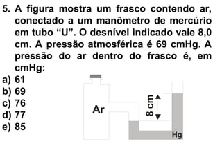 5. A figura mostra um frasco contendo ar,
conectado a um manômetro de mercúrio
em tubo “U”. O desnível indicado vale 8,0
cm. A pressão atmosférica é 69 cmHg. A
pressão do ar dentro do frasco é, em
cmHg:
a) 61
b) 69
c) 76
d) 77
e) 85
8
cm
Ar
Hg
 