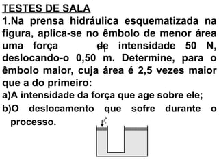 F1
1
F

TESTES DE SALA
1.Na prensa hidráulica esquematizada na
figura, aplica-se no êmbolo de menor área
uma força de intensidade 50 N,
deslocando-o 0,50 m. Determine, para o
êmbolo maior, cuja área é 2,5 vezes maior
que a do primeiro:
a)A intensidade da força que age sobre ele;
b)O deslocamento que sofre durante o
processo.
 