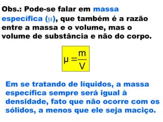 Obs.: Pode-se falar em massa
específica (), que também é a razão
entre a massa e o volume, mas o
volume de substância e não do corpo.
V
m
μ 
Em se tratando de líquidos, a massa
específica sempre será igual à
densidade, fato que não ocorre com os
sólidos, a menos que ele seja maciço.
 