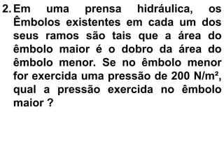 2. Em uma prensa hidráulica, os
Êmbolos existentes em cada um dos
seus ramos são tais que a área do
êmbolo maior é o dobro da área do
êmbolo menor. Se no êmbolo menor
for exercida uma pressão de 200 N/m²,
qual a pressão exercida no êmbolo
maior ?
 