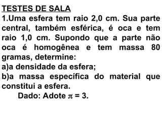 TESTES DE SALA
1.Uma esfera tem raio 2,0 cm. Sua parte
central, também esférica, é oca e tem
raio 1,0 cm. Supondo que a parte não
oca é homogênea e tem massa 80
gramas, determine:
a)a densidade da esfera;
b)a massa específica do material que
constitui a esfera.
Dado: Adote  = 3.
 