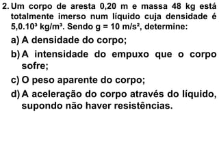 2. Um corpo de aresta 0,20 m e massa 48 kg está
totalmente imerso num líquido cuja densidade é
5,0.10³ kg/m³. Sendo g = 10 m/s², determine:
a) A densidade do corpo;
b) A intensidade do empuxo que o corpo
sofre;
c) O peso aparente do corpo;
d) A aceleração do corpo através do líquido,
supondo não haver resistências.
 