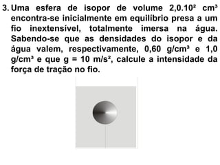3. Uma esfera de isopor de volume 2,0.10² cm³
encontra-se inicialmente em equilíbrio presa a um
fio inextensível, totalmente imersa na água.
Sabendo-se que as densidades do isopor e da
água valem, respectivamente, 0,60 g/cm³ e 1,0
g/cm³ e que g = 10 m/s², calcule a intensidade da
força de tração no fio.
 