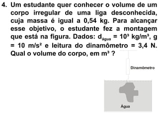 4. Um estudante quer conhecer o volume de um
corpo irregular de uma liga desconhecida,
cuja massa é igual a 0,54 kg. Para alcançar
esse objetivo, o estudante fez a montagem
que está na figura. Dados: dágua = 10³ kg/m³, g
= 10 m/s² e leitura do dinamômetro = 3,4 N.
Qual o volume do corpo, em m³ ?
Dinamômetro
Água
 